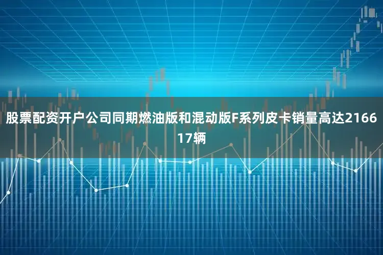 股票配资开户公司同期燃油版和混动版F系列皮卡销量高达216617辆