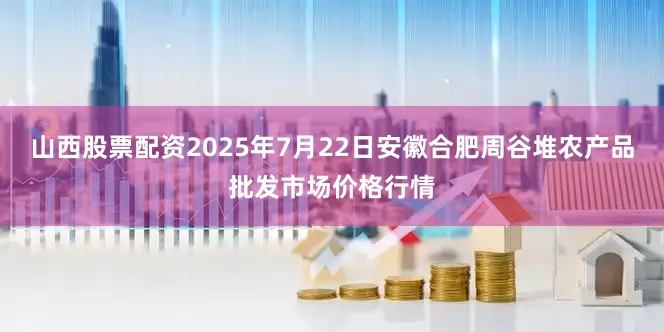 山西股票配资2025年7月22日安徽合肥周谷堆农产品批发市场价格行情