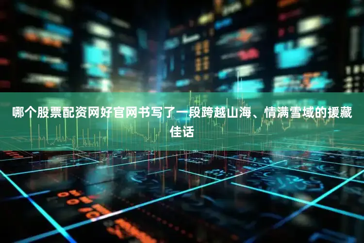 哪个股票配资网好官网书写了一段跨越山海、情满雪域的援藏佳话