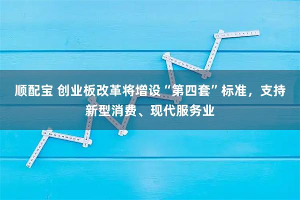 顺配宝 创业板改革将增设“第四套”标准，支持新型消费、现代服务业