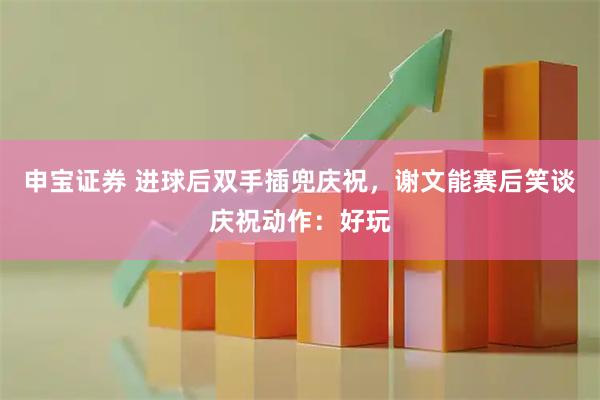 申宝证券 进球后双手插兜庆祝，谢文能赛后笑谈庆祝动作：好玩