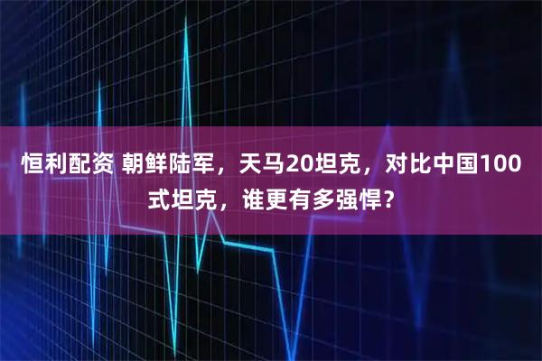 恒利配资 朝鲜陆军,天马20坦克,对比中国100式坦克,谁更有多强悍?