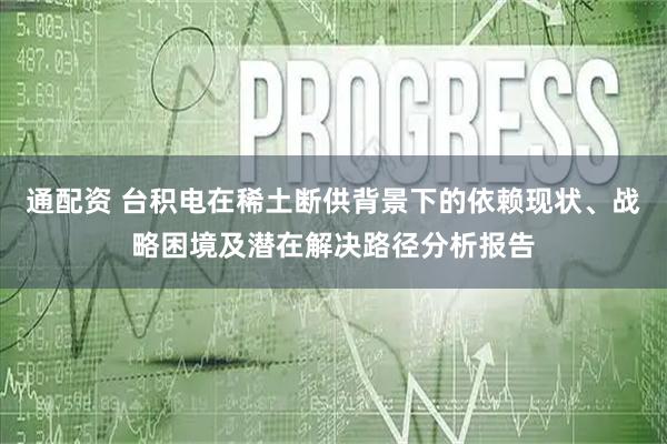 通配资 台积电在稀土断供背景下的依赖现状、战略困境及潜在解决路径分析报告