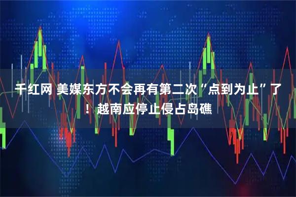 千红网 美媒东方不会再有第二次“点到为止”了！越南应停止侵占岛礁