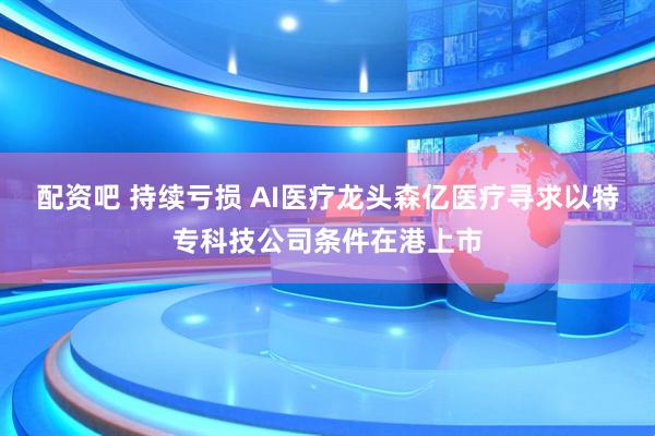 配资吧 持续亏损 AI医疗龙头森亿医疗寻求以特专科技公司条件在港上市