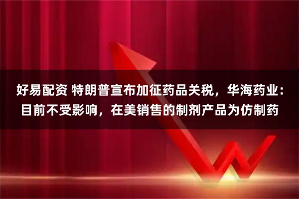 好易配资 特朗普宣布加征药品关税，华海药业：目前不受影响，在美销售的制剂产品为仿制药