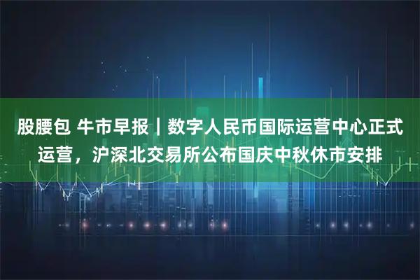 股腰包 牛市早报｜数字人民币国际运营中心正式运营，沪深北交易所公布国庆中秋休市安排