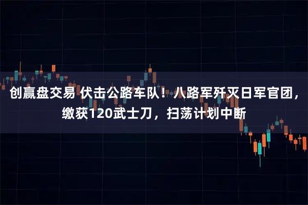 创赢盘交易 伏击公路车队!八路军歼灭日军官团,缴获120武士刀,扫荡计划中断
