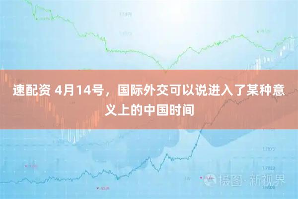 速配资 4月14号,国际外交可以说进入了某种意义上的中国时间