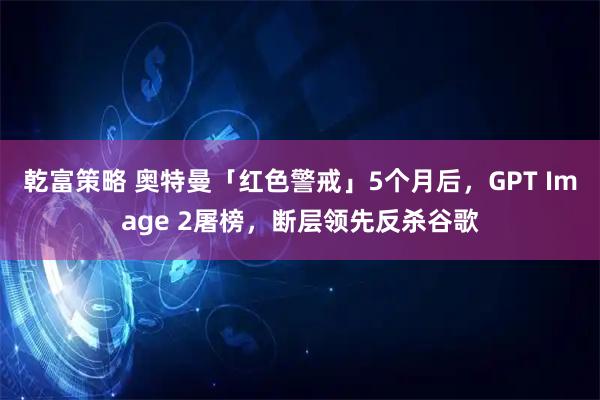 乾富策略 奥特曼「红色警戒」5个月后，GPT Image 2屠榜，断层领先反杀谷歌