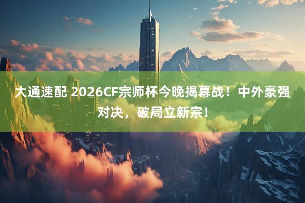 大通速配 2026CF宗师杯今晚揭幕战！中外豪强对决，破局立新宗！