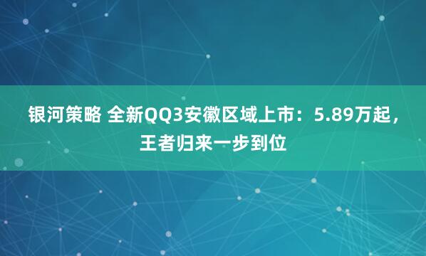 银河策略 全新QQ3安徽区域上市：5.89万起，王者归来一步到位