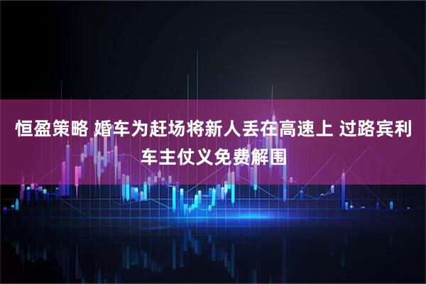 恒盈策略 婚车为赶场将新人丢在高速上 过路宾利车主仗义免费解围