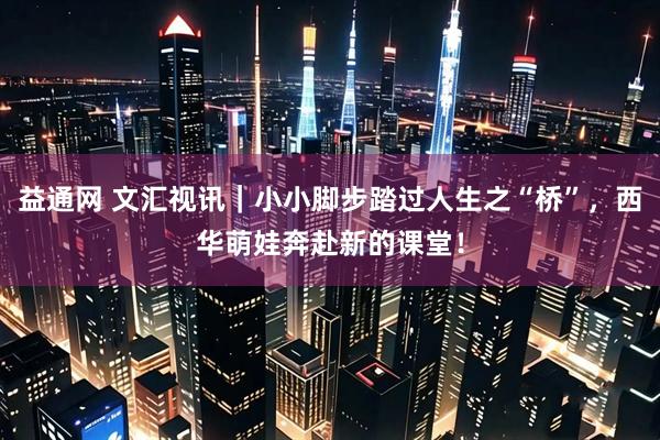 益通网 文汇视讯｜小小脚步踏过人生之“桥”，西华萌娃奔赴新的课堂！