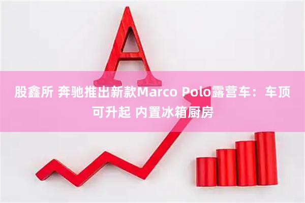 股鑫所 奔驰推出新款Marco Polo露营车:车顶可升起 内置冰箱厨房