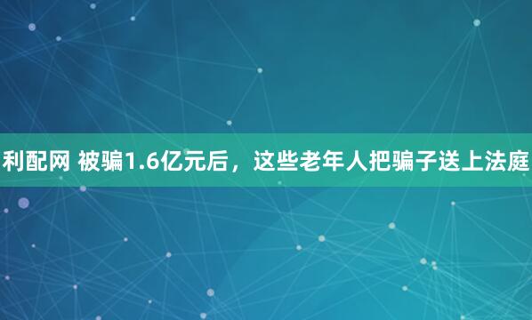 利配网 被骗1.6亿元后，这些老年人把骗子送上法庭