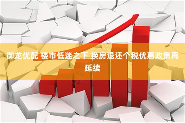 御龙优配 楼市低迷之下 换房退还个税优惠政策再延续