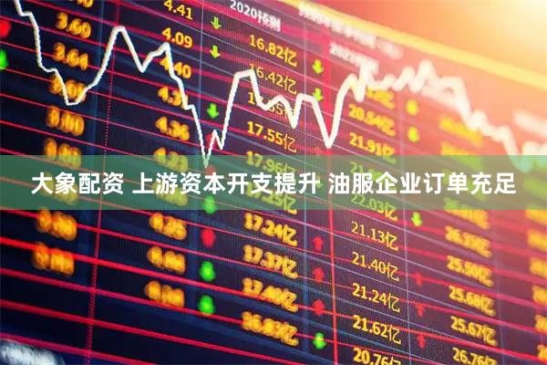 大象配资 上游资本开支提升 油服企业订单充足